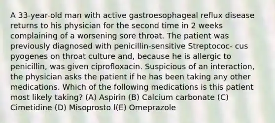 A 33-year-old man with active gastroesophageal reflux disease returns to his physician for the second time in 2 weeks complaining of a worsening sore throat. The patient was previously diagnosed with penicillin-sensitive Streptococ- cus pyogenes on throat culture and, because he is allergic to penicillin, was given ciprofloxacin. Suspicious of an interaction, the physician asks the patient if he has been taking any other medications. Which of the following medications is this patient most likely taking? (A) Aspirin (B) Calcium carbonate (C) Cimetidine (D) Misoprosto l(E) Omeprazole