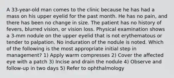 A 33-year-old man comes to the clinic because he has had a mass on his upper eyelid for the past month. He has no pain, and there has been no change in size. The patient has no history of fevers, blurred vision, or vision loss. Physical examination shows a 3-mm nodule on the upper eyelid that is not erythematous or tender to palpation. No induration of the nodule is noted. Which of the following is the most appropriate initial step in management? 1) Apply warm compresses 2) Cover the affected eye with a patch 3) Incise and drain the nodule 4) Observe and follow-up in two days 5) Refer to ophthalmology