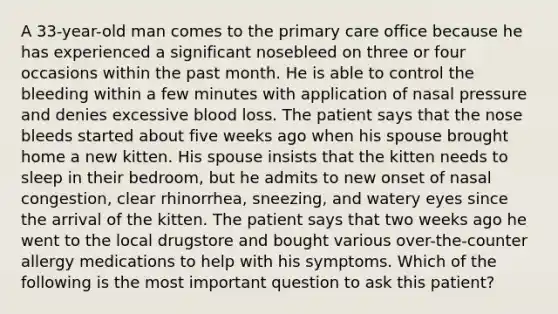 A 33-year-old man comes to the primary care office because he has experienced a significant nosebleed on three or four occasions within the past month. He is able to control the bleeding within a few minutes with application of nasal pressure and denies excessive blood loss. The patient says that the nose bleeds started about five weeks ago when his spouse brought home a new kitten. His spouse insists that the kitten needs to sleep in their bedroom, but he admits to new onset of nasal congestion, clear rhinorrhea, sneezing, and watery eyes since the arrival of the kitten. The patient says that two weeks ago he went to the local drugstore and bought various over-the-counter allergy medications to help with his symptoms. Which of the following is the most important question to ask this patient?