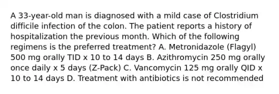 A 33-year-old man is diagnosed with a mild case of Clostridium difficile infection of the colon. The patient reports a history of hospitalization the previous month. Which of the following regimens is the preferred treatment? A. Metronidazole (Flagyl) 500 mg orally TID x 10 to 14 days B. Azithromycin 250 mg orally once daily x 5 days (Z-Pack) C. Vancomycin 125 mg orally QID x 10 to 14 days D. Treatment with antibiotics is not recommended