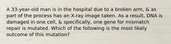 A 33-year-old man is in the hospital due to a broken arm, & as part of the process has an X-ray image taken. As a result, DNA is damaged in one cell, & specifically, one gene for mismatch repair is mutated. Which of the following is the most likely outcome of this mutation?