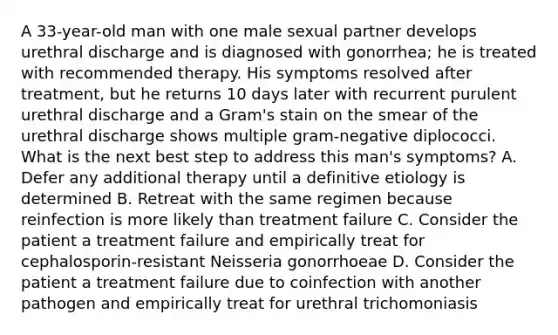 A 33-year-old man with one male sexual partner develops urethral discharge and is diagnosed with gonorrhea; he is treated with recommended therapy. His symptoms resolved after treatment, but he returns 10 days later with recurrent purulent urethral discharge and a Gram's stain on the smear of the urethral discharge shows multiple gram-negative diplococci. What is the next best step to address this man's symptoms? A. Defer any additional therapy until a definitive etiology is determined B. Retreat with the same regimen because reinfection is more likely than treatment failure C. Consider the patient a treatment failure and empirically treat for cephalosporin-resistant Neisseria gonorrhoeae D. Consider the patient a treatment failure due to coinfection with another pathogen and empirically treat for urethral trichomoniasis