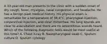 A 33-year-old man presents to the clinic with a sudden onset of dry cough, fever, myalgias, nasal congestion, and headache. He has a benign past medical history. His physical exam is remarkable for a temperature of 38.4°C, pharyngeal injection, conjunctival injection, and clear rhinorrhea. His lung sounds are clear to auscultation and there are no adventitious sounds heard. Which of the following diagnostic tests would be most useful at this time? A. Chest X-ray B. Nasopharyngeal swab C. Sputum culture D. Sputum cytology