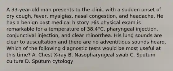 A 33-year-old man presents to the clinic with a sudden onset of dry cough, fever, myalgias, nasal congestion, and headache. He has a benign past medical history. His physical exam is remarkable for a temperature of 38.4°C, pharyngeal injection, conjunctival injection, and clear rhinorrhea. His lung sounds are clear to auscultation and there are no adventitious sounds heard. Which of the following diagnostic tests would be most useful at this time? A. Chest X-ray B. Nasopharyngeal swab C. Sputum culture D. Sputum cytology