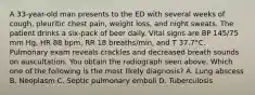 A 33-year-old man presents to the ED with several weeks of cough, pleuritic chest pain, weight loss, and night sweats. The patient drinks a six-pack of beer daily. Vital signs are BP 145/75 mm Hg, HR 88 bpm, RR 18 breaths/min, and T 37.7°C. Pulmonary exam reveals crackles and decreased breath sounds on auscultation. You obtain the radiograph seen above. Which one of the following is the most likely diagnosis? A. Lung abscess B. Neoplasm C. Septic pulmonary emboli D. Tuberculosis