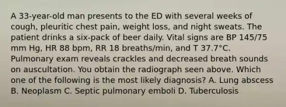 A 33-year-old man presents to the ED with several weeks of cough, pleuritic chest pain, weight loss, and night sweats. The patient drinks a six-pack of beer daily. Vital signs are BP 145/75 mm Hg, HR 88 bpm, RR 18 breaths/min, and T 37.7°C. Pulmonary exam reveals crackles and decreased breath sounds on auscultation. You obtain the radiograph seen above. Which one of the following is the most likely diagnosis? A. Lung abscess B. Neoplasm C. Septic pulmonary emboli D. Tuberculosis