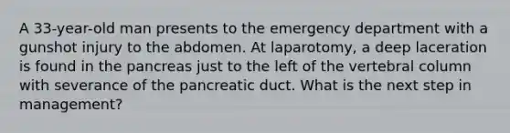 A 33-year-old man presents to the emergency department with a gunshot injury to the abdomen. At laparotomy, a deep laceration is found in the pancreas just to the left of the vertebral column with severance of the pancreatic duct. What is the next step in management?