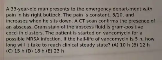 A 33-year-old man presents to the emergency depart-ment with pain in his right buttock. The pain is constant, 8/10, and increases when he sits down. A CT scan conﬁrms the presence of an abscess. Gram stain of the abscess ﬂuid is gram-positive cocci in clusters. The patient is started on vancomycin for a possible MRSA infection. If the half-life of vancomycin is 5 h, how long will it take to reach clinical steady state? (A) 10 h (B) 12 h (C) 15 h (D) 18 h (E) 23 h