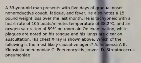 A 33-year-old man presents with five days of gradual onset nonproductive cough, fatigue, and fever. He also notes a 15 pound weight loss over the last month. He is tachypneic with a heart rate of 105 beats/minute, temperature of 38.2°C, and an oxygen saturation of 89% on room air. On examination, white plaques are noted on his tongue and his lungs are clear on auscultation. His chest X-ray is shown above. Which of the following is the most likely causative agent? A. Influenza A B. Klebsiella pneumoniae C. Pneumocystis jiroveci D. Streptococcus pneumoniae