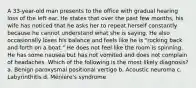 A 33-year-old man presents to the office with gradual hearing loss of the left ear. He states that over the past few months, his wife has noticed that he asks her to repeat herself constantly because he cannot understand what she is saying. He also occasionally loses his balance and feels like he is "rocking back and forth on a boat." He does not feel like the room is spinning. He has some nausea but has not vomited and does not complain of headaches. Which of the following is the most likely diagnosis? a. Benign paroxysmal positional vertigo b. Acoustic neuroma c. Labyrinthitis d. Ménière's syndrome