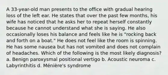 A 33-year-old man presents to the office with gradual hearing loss of the left ear. He states that over the past few months, his wife has noticed that he asks her to repeat herself constantly because he cannot understand what she is saying. He also occasionally loses his balance and feels like he is "rocking back and forth on a boat." He does not feel like the room is spinning. He has some nausea but has not vomited and does not complain of headaches. Which of the following is the most likely diagnosis? a. Benign paroxysmal positional vertigo b. Acoustic neuroma c. Labyrinthitis d. Ménière's syndrome