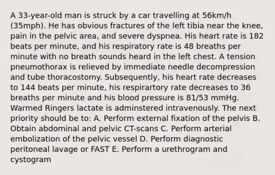 A 33-year-old man is struck by a car travelling at 56km/h (35mph). He has obvious fractures of the left tibia near the knee, pain in the pelvic area, and severe dyspnea. His heart rate is 182 beats per minute, and his respiratory rate is 48 breaths per minute with no breath sounds heard in the left chest. A tension pneumothorax is relieved by immediate needle decompression and tube thoracostomy. Subsequently, his heart rate decreases to 144 beats per minute, his respirartory rate decreases to 36 breaths per minute and his blood pressure is 81/53 mmHg. Warmed Ringers lactate is adminstered intravenously. The next priority should be to: A. Perform external fixation of the pelvis B. Obtain abdominal and pelvic CT-scans C. Perform arterial embolization of the pelvic vessel D. Perform diagnostic peritoneal lavage or FAST E. Perform a urethrogram and cystogram