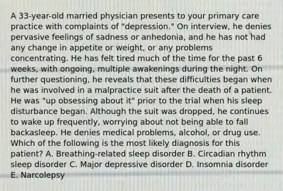 A 33-year-old married physician presents to your primary care practice with complaints of "depression." On interview, he denies pervasive feelings of sadness or anhedonia, and he has not had any change in appetite or weight, or any problems concentrating. He has felt tired much of the time for the past 6 weeks, with ongoing, multiple awakenings during the night. On further questioning, he reveals that these difficulties began when he was involved in a malpractice suit after the death of a patient. He was "up obsessing about it" prior to the trial when his sleep disturbance began. Although the suit was dropped, he continues to wake up frequently, worrying about not being able to fall backasleep. He denies medical problems, alcohol, or drug use. Which of the following is the most likely diagnosis for this patient? A. Breathing-related sleep disorder B. Circadian rhythm sleep disorder C. Major depressive disorder D. Insomnia disorder E. Narcolepsy