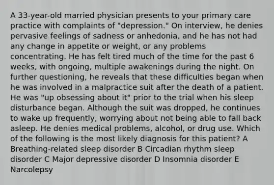 A 33-year-old married physician presents to your primary care practice with complaints of "depression." On interview, he denies pervasive feelings of sadness or anhedonia, and he has not had any change in appetite or weight, or any problems concentrating. He has felt tired much of the time for the past 6 weeks, with ongoing, multiple awakenings during the night. On further questioning, he reveals that these difficulties began when he was involved in a malpractice suit after the death of a patient. He was "up obsessing about it" prior to the trial when his sleep disturbance began. Although the suit was dropped, he continues to wake up frequently, worrying about not being able to fall back asleep. He denies medical problems, alcohol, or drug use. Which of the following is the most likely diagnosis for this patient? A Breathing-related sleep disorder B Circadian rhythm sleep disorder C Major depressive disorder D Insomnia disorder E Narcolepsy