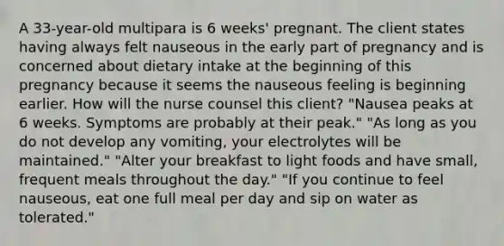 A 33-year-old multipara is 6 weeks' pregnant. The client states having always felt nauseous in the early part of pregnancy and is concerned about dietary intake at the beginning of this pregnancy because it seems the nauseous feeling is beginning earlier. How will the nurse counsel this client? "Nausea peaks at 6 weeks. Symptoms are probably at their peak." "As long as you do not develop any vomiting, your electrolytes will be maintained." "Alter your breakfast to light foods and have small, frequent meals throughout the day." "If you continue to feel nauseous, eat one full meal per day and sip on water as tolerated."