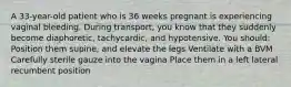 A 33-year-old patient who is 36 weeks pregnant is experiencing vaginal bleeding. During transport, you know that they suddenly become diaphoretic, tachycardic, and hypotensive. You should: Position them supine, and elevate the legs Ventilate with a BVM Carefully sterile gauze into the vagina Place them in a left lateral recumbent position