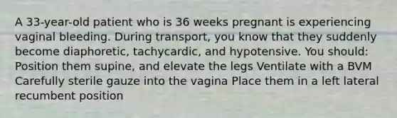 A 33-year-old patient who is 36 weeks pregnant is experiencing vaginal bleeding. During transport, you know that they suddenly become diaphoretic, tachycardic, and hypotensive. You should: Position them supine, and elevate the legs Ventilate with a BVM Carefully sterile gauze into the vagina Place them in a left lateral recumbent position