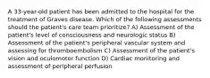 A 33-year-old patient has been admitted to the hospital for the treatment of Graves disease. Which of the following assessments should the patient's care team prioritize? A) Assessment of the patient's level of consciousness and neurologic status B) Assessment of the patient's peripheral vascular system and assessing for thromboembolism C) Assessment of the patient's vision and oculomotor function D) Cardiac monitoring and assessment of peripheral perfusion