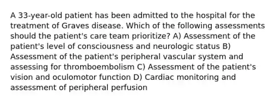 A 33-year-old patient has been admitted to the hospital for the treatment of Graves disease. Which of the following assessments should the patient's care team prioritize? A) Assessment of the patient's level of consciousness and neurologic status B) Assessment of the patient's peripheral vascular system and assessing for thromboembolism C) Assessment of the patient's vision and oculomotor function D) Cardiac monitoring and assessment of peripheral perfusion