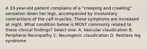 A 33-year-old patient complains of a "creeping and crawling" sensation down her legs, accompanied by involuntary contractions of the calf muscles. These symptoms are increased at night. What condition below is MOST commonly related to these clinical findings? Select one: A. Vascular claudication B. Peripheral Neuropathy C. Neurogenic claudication D. Restless leg syndrome