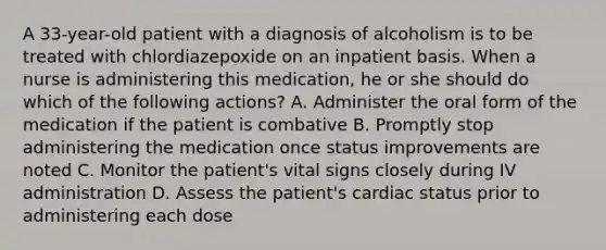 A 33-year-old patient with a diagnosis of alcoholism is to be treated with chlordiazepoxide on an inpatient basis. When a nurse is administering this medication, he or she should do which of the following actions? A. Administer the oral form of the medication if the patient is combative B. Promptly stop administering the medication once status improvements are noted C. Monitor the patient's vital signs closely during IV administration D. Assess the patient's cardiac status prior to administering each dose