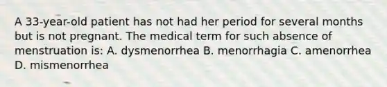 A 33-year-old patient has not had her period for several months but is not pregnant. The medical term for such absence of menstruation is: A. dysmenorrhea B. menorrhagia C. amenorrhea D. mismenorrhea