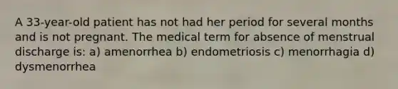 A 33-year-old patient has not had her period for several months and is not pregnant. The medical term for absence of menstrual discharge is: a) amenorrhea b) endometriosis c) menorrhagia d) dysmenorrhea