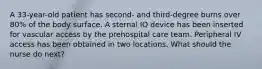 A 33-year-old patient has second- and third-degree burns over 80% of the body surface. A sternal IO device has been inserted for vascular access by the prehospital care team. Peripheral IV access has been obtained in two locations. What should the nurse do next?