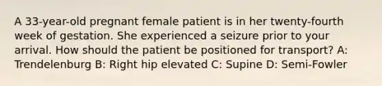 A​ 33-year-old pregnant female patient is in her​ twenty-fourth week of gestation. She experienced a seizure prior to your arrival. How should the patient be positioned for​ transport? A: Trendelenburg B: Right hip elevated C: Supine D: Semi-Fowler