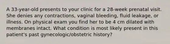 A 33-year-old presents to your clinic for a 28-week prenatal visit. She denies any contractions, vaginal bleeding, fluid leakage, or illness. On physical exam you find her to be 4 cm dilated with membranes intact. What condition is most likely present in this patient's past gynecologic/obstetric history?