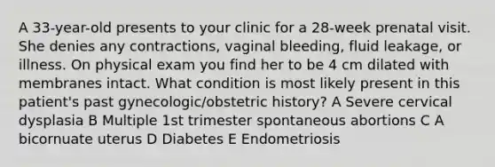 A 33-year-old presents to your clinic for a 28-week prenatal visit. She denies any contractions, vaginal bleeding, fluid leakage, or illness. On physical exam you find her to be 4 cm dilated with membranes intact. What condition is most likely present in this patient's past gynecologic/obstetric history? A Severe cervical dysplasia B Multiple 1st trimester spontaneous abortions C A bicornuate uterus D Diabetes E Endometriosis