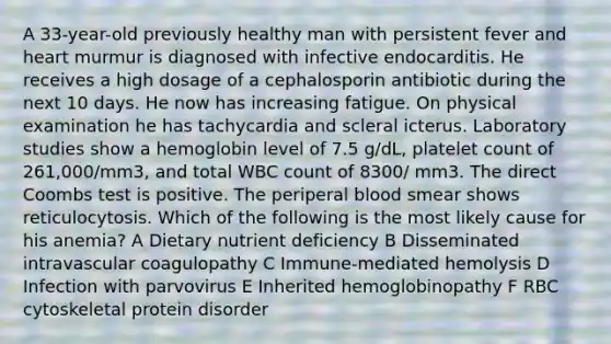 A 33-year-old previously healthy man with persistent fever and heart murmur is diagnosed with infective endocarditis. He receives a high dosage of a cephalosporin antibiotic during the next 10 days. He now has increasing fatigue. On physical examination he has tachycardia and scleral icterus. Laboratory studies show a hemoglobin level of 7.5 g/dL, platelet count of 261,000/mm3, and total WBC count of 8300/ mm3. The direct Coombs test is positive. The periperal blood smear shows reticulocytosis. Which of the following is the most likely cause for his anemia? A Dietary nutrient deficiency B Disseminated intravascular coagulopathy C Immune-mediated hemolysis D Infection with parvovirus E Inherited hemoglobinopathy F RBC cytoskeletal protein disorder