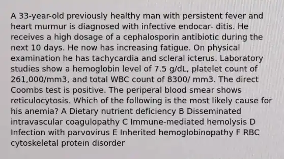 A 33-year-old previously healthy man with persistent fever and heart murmur is diagnosed with infective endocar- ditis. He receives a high dosage of a cephalosporin antibiotic during the next 10 days. He now has increasing fatigue. On physical examination he has tachycardia and scleral icterus. Laboratory studies show a hemoglobin level of 7.5 g/dL, platelet count of 261,000/mm3, and total WBC count of 8300/ mm3. The direct Coombs test is positive. The periperal blood smear shows reticulocytosis. Which of the following is the most likely cause for his anemia? A Dietary nutrient deficiency B Disseminated intravascular coagulopathy C Immune-mediated hemolysis D Infection with parvovirus E Inherited hemoglobinopathy F RBC cytoskeletal protein disorder