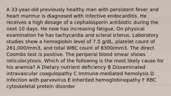 A 33-year-old previously healthy man with persistent fever and heart murmur is diagnosed with infective endocarditis. He receives a high dosage of a cephalosporin antibiotic during the next 10 days. He now has increasing fatigue. On physical examination he has tachycardia and scleral icterus. Laboratory studies show a hemoglobin level of 7.5 g/dL, platelet count of 261,000/mm3, and total WBC count of 8300/mm3. The direct Coombs test is positive. The periperal blood smear shows reticulocytosis. Which of the following is the most likely cause for his anemia? A Dietary nutrient deficiency B Disseminated intravascular coagulopathy C Immune-mediated hemolysis D Infection with parvovirus E Inherited hemoglobinopathy F RBC cytoskeletal protein disorder