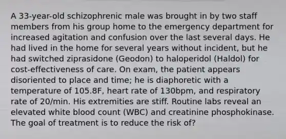 A 33-year-old schizophrenic male was brought in by two staff members from his group home to the emergency department for increased agitation and confusion over the last several days. He had lived in the home for several years without incident, but he had switched ziprasidone (Geodon) to haloperidol (Haldol) for cost-effectiveness of care. On exam, the patient appears disoriented to place and time; he is diaphoretic with a temperature of 105.8F, heart rate of 130bpm, and respiratory rate of 20/min. His extremities are stiff. Routine labs reveal an elevated white blood count (WBC) and creatinine phosphokinase. The goal of treatment is to reduce the risk of?