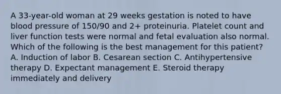 A 33-year-old woman at 29 weeks gestation is noted to have blood pressure of 150/90 and 2+ proteinuria. Platelet count and liver function tests were normal and fetal evaluation also normal. Which of the following is the best management for this patient? A. Induction of labor B. Cesarean section C. Antihypertensive therapy D. Expectant management E. Steroid therapy immediately and delivery