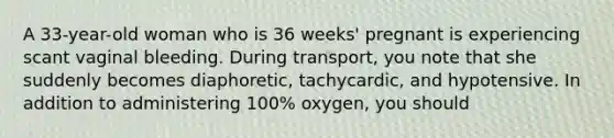 A 33-year-old woman who is 36 weeks' pregnant is experiencing scant vaginal bleeding. During transport, you note that she suddenly becomes diaphoretic, tachycardic, and hypotensive. In addition to administering 100% oxygen, you should