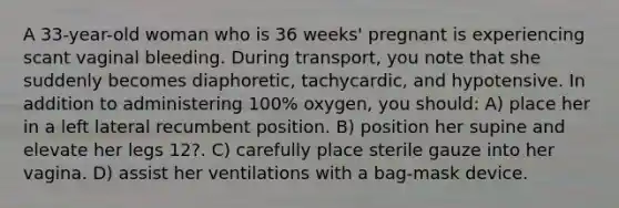 A 33-year-old woman who is 36 weeks' pregnant is experiencing scant vaginal bleeding. During transport, you note that she suddenly becomes diaphoretic, tachycardic, and hypotensive. In addition to administering 100% oxygen, you should: A) place her in a left lateral recumbent position. B) position her supine and elevate her legs 12?. C) carefully place sterile gauze into her vagina. D) assist her ventilations with a bag-mask device.