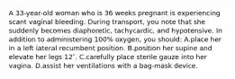 A 33-year-old woman who is 36 weeks pregnant is experiencing scant vaginal bleeding. During transport, you note that she suddenly becomes diaphoretic, tachycardic, and hypotensive. In addition to administering 100% oxygen, you should: A.place her in a left lateral recumbent position. B.position her supine and elevate her legs 12″. C.carefully place sterile gauze into her vagina. D.assist her ventilations with a bag-mask device.