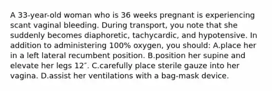 A 33-year-old woman who is 36 weeks pregnant is experiencing scant vaginal bleeding. During transport, you note that she suddenly becomes diaphoretic, tachycardic, and hypotensive. In addition to administering 100% oxygen, you should: A.place her in a left lateral recumbent position. B.position her supine and elevate her legs 12″. C.carefully place sterile gauze into her vagina. D.assist her ventilations with a bag-mask device.