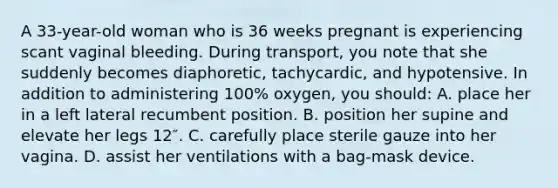 A 33-year-old woman who is 36 weeks pregnant is experiencing scant vaginal bleeding. During transport, you note that she suddenly becomes diaphoretic, tachycardic, and hypotensive. In addition to administering 100% oxygen, you should: A. place her in a left lateral recumbent position. B. position her supine and elevate her legs 12″. C. carefully place sterile gauze into her vagina. D. assist her ventilations with a bag-mask device.