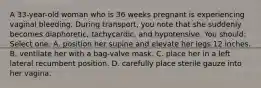 A 33-year-old woman who is 36 weeks pregnant is experiencing vaginal bleeding. During transport, you note that she suddenly becomes diaphoretic, tachycardic, and hypotensive. You should: Select one: A. position her supine and elevate her legs 12 inches. B. ventilate her with a bag-valve mask. C. place her in a left lateral recumbent position. D. carefully place sterile gauze into her vagina.