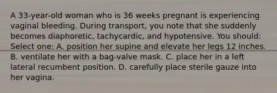 A 33-year-old woman who is 36 weeks pregnant is experiencing vaginal bleeding. During transport, you note that she suddenly becomes diaphoretic, tachycardic, and hypotensive. You should: Select one: A. position her supine and elevate her legs 12 inches. B. ventilate her with a bag-valve mask. C. place her in a left lateral recumbent position. D. carefully place sterile gauze into her vagina.