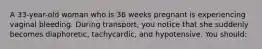 A 33-year-old woman who is 36 weeks pregnant is experiencing vaginal bleeding. During transport, you notice that she suddenly becomes diaphoretic, tachycardic, and hypotensive. You should: