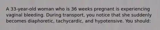 A 33-year-old woman who is 36 weeks pregnant is experiencing vaginal bleeding. During transport, you notice that she suddenly becomes diaphoretic, tachycardic, and hypotensive. You should: