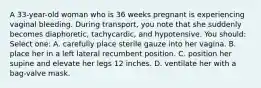 A 33-year-old woman who is 36 weeks pregnant is experiencing vaginal bleeding. During transport, you note that she suddenly becomes diaphoretic, tachycardic, and hypotensive. You should: Select one: A. carefully place sterile gauze into her vagina. B. place her in a left lateral recumbent position. C. position her supine and elevate her legs 12 inches. D. ventilate her with a bag-valve mask.