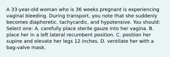 A 33-year-old woman who is 36 weeks pregnant is experiencing vaginal bleeding. During transport, you note that she suddenly becomes diaphoretic, tachycardic, and hypotensive. You should: Select one: A. carefully place sterile gauze into her vagina. B. place her in a left lateral recumbent position. C. position her supine and elevate her legs 12 inches. D. ventilate her with a bag-valve mask.