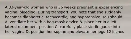 A 33-year-old woman who is 36 weeks pregnant is experiencing vaginal bleeding. During transport, you note that she suddenly becomes diaphoretic, tachycardic, and hypotensive. You should: A. ventilate her with a bag-mask device B. place her in a left lateral recumbent position C. carefully place sterile gauze into her vagina D. position her supine and elevate her legs 12 inches