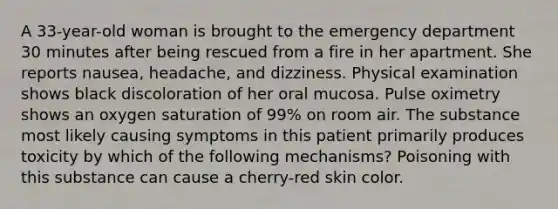 A 33-year-old woman is brought to the emergency department 30 minutes after being rescued from a fire in her apartment. She reports nausea, headache, and dizziness. Physical examination shows black discoloration of her oral mucosa. Pulse oximetry shows an oxygen saturation of 99% on room air. The substance most likely causing symptoms in this patient primarily produces toxicity by which of the following mechanisms? Poisoning with this substance can cause a cherry-red skin color.