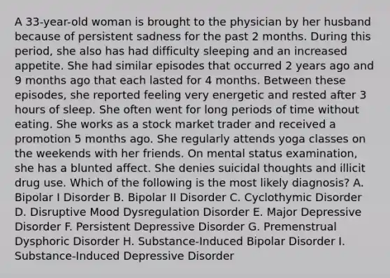 A 33-year-old woman is brought to the physician by her husband because of persistent sadness for the past 2 months. During this period, she also has had difficulty sleeping and an increased appetite. She had similar episodes that occurred 2 years ago and 9 months ago that each lasted for 4 months. Between these episodes, she reported feeling very energetic and rested after 3 hours of sleep. She often went for long periods of time without eating. She works as a stock market trader and received a promotion 5 months ago. She regularly attends yoga classes on the weekends with her friends. On mental status examination, she has a blunted affect. She denies suicidal thoughts and illicit drug use. Which of the following is the most likely diagnosis? A. Bipolar I Disorder B. Bipolar II Disorder C. Cyclothymic Disorder D. Disruptive Mood Dysregulation Disorder E. Major Depressive Disorder F. Persistent Depressive Disorder G. Premenstrual Dysphoric Disorder H. Substance-Induced Bipolar Disorder I. Substance-Induced Depressive Disorder